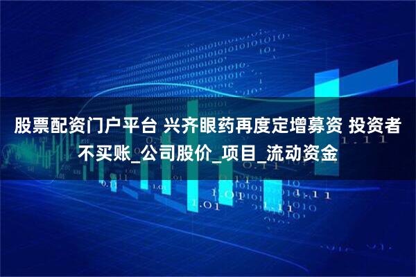 股票配资门户平台 兴齐眼药再度定增募资 投资者不买账_公司股价_项目_流动资金