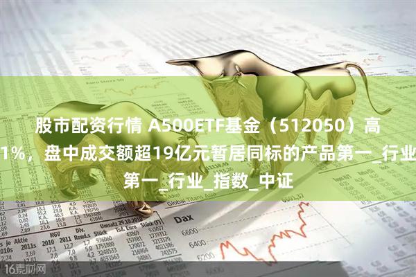 股市配资行情 A500ETF基金（512050）高开高走涨超1%，盘中成交额超19亿元暂居同标的产品第一_行业_指数_中证