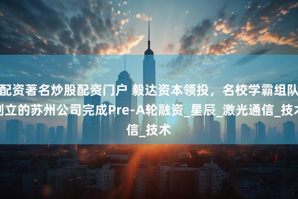 配资著名炒股配资门户 毅达资本领投，名校学霸组队创立的苏州公司完成Pre-A轮融资_星辰_激光通信_技术