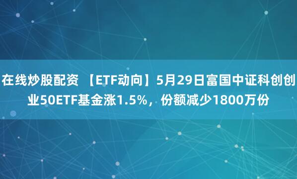 在线炒股配资 【ETF动向】5月29日富国中证科创创业50ETF基金涨1.5%，份额减少1800万份
