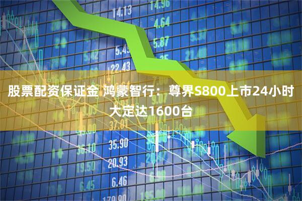 股票配资保证金 鸿蒙智行：尊界S800上市24小时大定达1600台