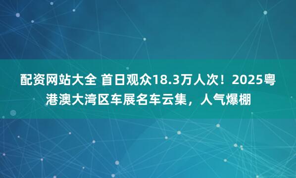 配资网站大全 首日观众18.3万人次！2025粤港澳大湾区车展名车云集，人气爆棚