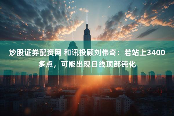 炒股证券配资网 和讯投顾刘伟奇：若站上3400多点，可能出现日线顶部钝化