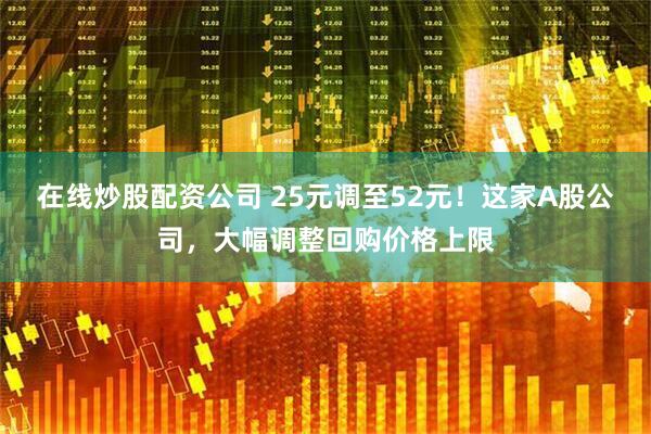 在线炒股配资公司 25元调至52元！这家A股公司，大幅调整回购价格上限