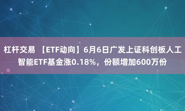 杠杆交易 【ETF动向】6月6日广发上证科创板人工智能ETF基金涨0.18%，份额增加600万份