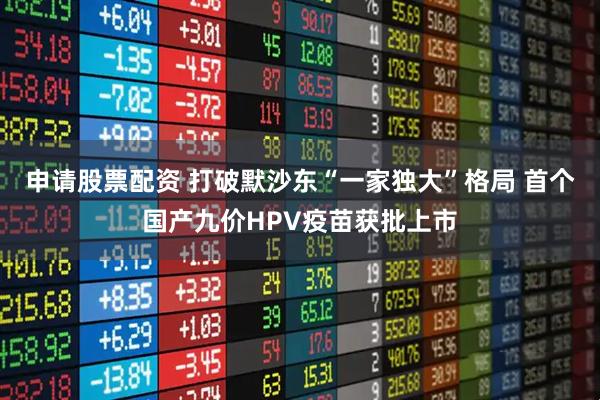 申请股票配资 打破默沙东“一家独大”格局 首个国产九价HPV疫苗获批上市