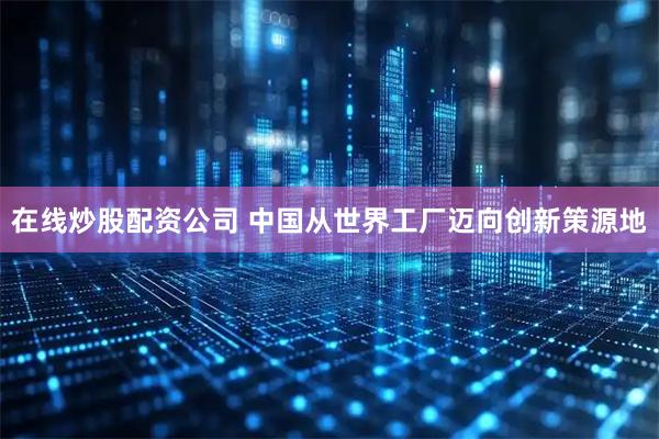 在线炒股配资公司 中国从世界工厂迈向创新策源地