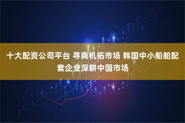 十大配资公司平台 寻商机拓市场 韩国中小船舶配套企业深耕中国市场