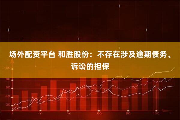 场外配资平台 和胜股份：不存在涉及逾期债务、诉讼的担保