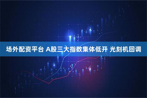 场外配资平台 A股三大指数集体低开 光刻机回调