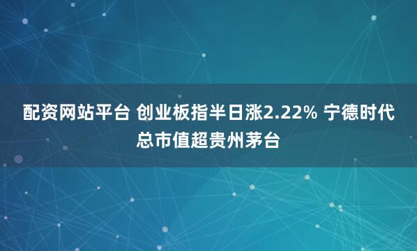 配资网站平台 创业板指半日涨2.22% 宁德时代总市值超贵州茅台